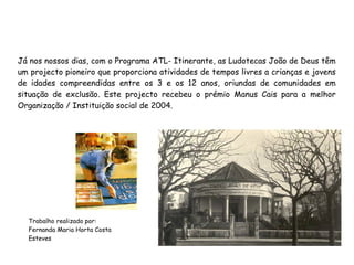 Já nos nossos dias, com o Programa ATL- Itinerante, as Ludotecas João de Deus têm
um projecto pioneiro que proporciona atividades de tempos livres a crianças e jovens
de idades compreendidas entre os 3 e os 12 anos, oriundas de comunidades em
situação de exclusão. Este projecto recebeu o prémio Manus Cais para a melhor
Organização / Instituição social de 2004.
Trabalho realizado por:
Fernanda Maria Horta Costa
Esteves
 