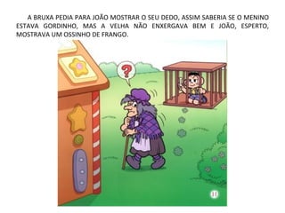 A BRUXA PEDIA PARA JOÃO MOSTRAR O SEU DEDO, ASSIM SABERIA SE O MENINO
ESTAVA GORDINHO, MAS A VELHA NÃO ENXERGAVA BEM E JOÃO, ESPERTO,
MOSTRAVA UM OSSINHO DE FRANGO.
 