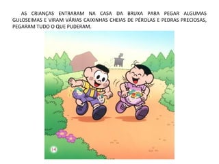 AS CRIANÇAS ENTRARAM NA CASA DA BRUXA PARA PEGAR ALGUMAS
GULOSEIMAS E VIRAM VÁRIAS CAIXINHAS CHEIAS DE PÉROLAS E PEDRAS PRECIOSAS,
PEGARAM TUDO O QUE PUDERAM.
 