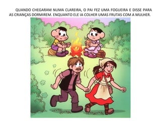 QUANDO CHEGARAM NUMA CLAREIRA, O PAI FEZ UMA FOGUEIRA E DISSE PARA
AS CRIANÇAS DORMIREM. ENQUANTO ELE IA COLHER UMAS FRUTAS COM A MULHER.
 