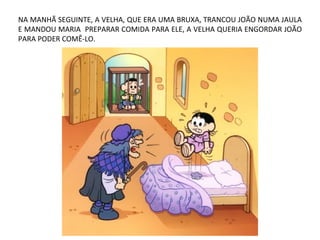 NA MANHÃ SEGUINTE, A VELHA, QUE ERA UMA BRUXA, TRANCOU JOÃO NUMA JAULA
E MANDOU MARIA PREPARAR COMIDA PARA ELE, A VELHA QUERIA ENGORDAR JOÃO
PARA PODER COMÊ-LO.
 