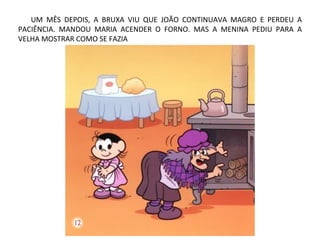 UM MÊS DEPOIS, A BRUXA VIU QUE JOÃO CONTINUAVA MAGRO E PERDEU A
PACIÊNCIA. MANDOU MARIA ACENDER O FORNO. MAS A MENINA PEDIU PARA A
VELHA MOSTRAR COMO SE FAZIA
 