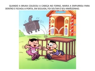 QUANDO A BRUXA COLOCOU A CABEÇA NO FORNO, MARIA A EMPURROU PARA
DENTRO E FECHOU A PORTA, EM SEGUIDA, FOI SOLTAR O SEU IRMÃOZINHO.
 