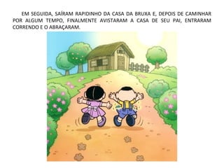 EM SEGUIDA, SAÍRAM RAPIDINHO DA CASA DA BRUXA E, DEPOIS DE CAMINHAR
POR ALGUM TEMPO, FINALMENTE AVISTARAM A CASA DE SEU PAI, ENTRARAM
CORRENDO E O ABRAÇARAM.
 