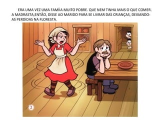 ERA UMA VEZ UMA FAMÍIA MUITO POBRE. QUE NEM TINHA MAIS O QUE COMER.
A MADRASTA,ENTÃO, DISSE AO MARIDO PARA SE LIVRAR DAS CRIANÇAS, DEIXANDO-
AS PERDIDAS NA FLORESTA.
 