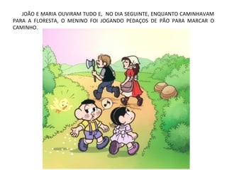 JOÃO E MARIA OUVIRAM TUDO E, NO DIA SEGUINTE, ENQUANTO CAMINHAVAM
PARA A FLORESTA, O MENINO FOI JOGANDO PEDAÇOS DE PÃO PARA MARCAR O
CAMINHO.
 