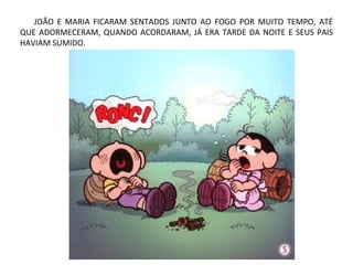 JOÃO E MARIA FICARAM SENTADOS JUNTO AO FOGO POR MUITO TEMPO, ATÉ
QUE ADORMECERAM, QUANDO ACORDARAM, JÁ ERA TARDE DA NOITE E SEUS PAIS
HAVIAM SUMIDO.
 