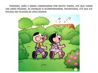 PERDIDOS, JOÃO E MARIA CAMINHARAM POR MUITO TEMPO, ATÉ QUE VIRAM
UM LINDO PÁSSARO, AS CRIANÇAS O ACOMPANHARAM, ENCANTADAS, ATÉ QUE ELE
POUSOU NO TELHADO DE UMA CASINHA
 