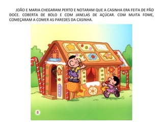 JOÃO E MARIA CHEGARAM PERTO E NOTARAM QUE A CASINHA ERA FEITA DE PÃO
DOCE. COBERTA DE BOLO E COM JANELAS DE AÇÚCAR. COM MUITA FOME,
COMEÇARAM A COMER AS PAREDES DA CASINHA.
 