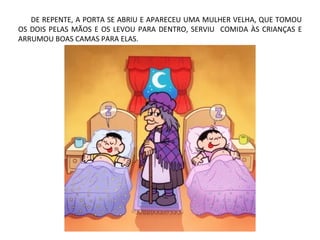 DE REPENTE, A PORTA SE ABRIU E APARECEU UMA MULHER VELHA, QUE TOMOU
OS DOIS PELAS MÃOS E OS LEVOU PARA DENTRO, SERVIU COMIDA ÀS CRIANÇAS E
ARRUMOU BOAS CAMAS PARA ELAS.
 