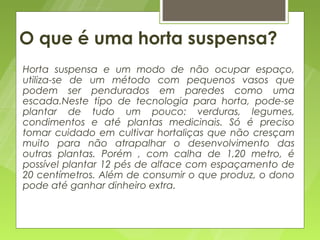 O que é uma horta suspensa?
   Horta suspensa e um modo de não ocupar espaço,
    utiliza-se de um método com pequenos vasos que
    podem ser pendurados em paredes como uma
    escada.Neste tipo de tecnologia para horta, pode-se
    plantar de tudo um pouco: verduras, legumes,
    condimentos e até plantas medicinais. Só é preciso
    tomar cuidado em cultivar hortaliças que não cresçam
    muito para não atrapalhar o desenvolvimento das
    outras plantas. Porém , com calha de 1,20 metro, é
    possível plantar 12 pés de alface com espaçamento de
    20 centímetros. Além de consumir o que produz, o dono
    pode até ganhar dinheiro extra.
 