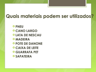 Quais materiais podem ser utilizados?
   PNEU
   CANO  LARGO
   LATA DE NESCAU
   MADEIRA
   POTE DE DANONE
   CAIXA DE LEITE
   GUARRAFA PET
   SAPATEIRA
 