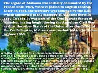 The region of Alabama was initially dominated by the
French until 1763, when it passed to English control.
Later, in 1783, the territory was annexed by the U.S.,
which amounted to the category of Alabama State in
1819. In 1861, it was part of the Confederate States of
America, having fought during the American Civil War
against the other States of the Union after the defeat of
the Confederates, Alabama was readmitted to the Union
in June 1868
A região do Alabama fora dominada inicialmente pelos franceses até o
ano de 1763, quando passou para o controle inglês. Mais tarde, em 1783,
o território foi anexado pelos americanos, os quais elevaram Alabama à
categoria de Estado, em 1819. Em 1861, o mesmo fez parte dos Estados
Confederados da América, tendo lutado durante a Guerra Civil
Americana contra os outros Estados da União. Após a derrota dos
confederados, o Alabama foi readmitido à União em junho de 1868.
 