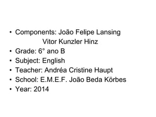 • Components: João Felipe Lansing
Vitor Kunzler Hinz
• Grade: 6° ano B
• Subject: English
• Teacher: Andréa Cristine Haupt
• School: E.M.E.F. João Beda Körbes
• Year: 2014
 