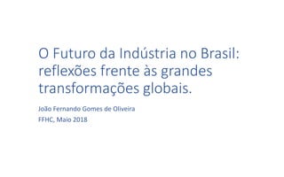 O Futuro da Indústria no Brasil:
reflexões frente às grandes
transformações globais.
João Fernando Gomes de Oliveira
FFHC, Maio 2018
 