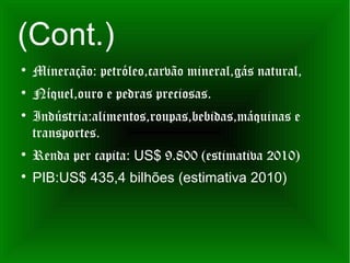 (Cont.)

    Mineração: petróleo,carvão mineral,gás natural,

    Níquel,ouro e pedras preciosas.

    Indústria:alimentos,roupas,bebidas,máquinas e
    transportes.

    Renda per capita: US$ 9.800 (estimativa 2010)

    PIB:US$ 435,4 bilhões (estimativa 2010)
 