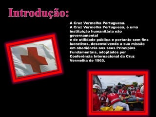 Introdução: A Cruz Vermelha Portuguesa.A Cruz Vermelha Portuguesa, é uma instituição humanitária não governamentale de utilidade pública e portanto sem fins lucrativos, desenvolvendo a sua missão em obediência aos seus Princípios Fundamentais, adoptados porConferência Internacional da Cruz Vermelha de 1965.