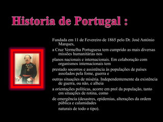 Historia de Portugal :Fundada em 11 de Fevereiro de 1865 pelo Dr. José António Marques,a Cruz Vermelha Portuguesa tem cumprido as mais diversas missões humanitárias nosplanos nacionais e internacionais. Em colaboração com organismos internacionais temprestado socorros e assistência às populações de países assolados pela fome, guerra eoutras situações de miséria. Independentemente da existência de guerra, ou não, e alheiaa orientações políticas, acorre em prol da população, tanto em situações de rotina, comode emergência (desastres, epidemias, alterações da ordem pública e calamidades	naturais de todo o tipo).