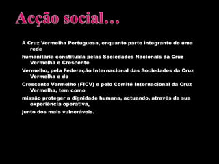 Acção social…A Cruz Vermelha Portuguesa, enquanto parte integrante de uma redehumanitária constituída pelas Sociedades Nacionais da Cruz Vermelha e CrescenteVermelho, pela Federação Internacional das Sociedades da Cruz Vermelha e doCrescente Vermelho (FICV) e pelo Comité Internacional da Cruz Vermelha, tem comomissão proteger a dignidade humana, actuando, através da sua experiência operativa,junto dos mais vulneráveis.