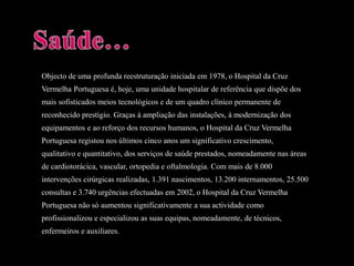 Objecto de uma profunda reestruturação iniciada em 1978, o Hospital da CruzVermelha Portuguesa é, hoje, uma unidade hospitalar de referência que dispõe dosmais sofisticados meios tecnológicos e de um quadro clínico permanente dereconhecido prestígio. Graças à ampliação das instalações, à modernização dosequipamentos e ao reforço dos recursos humanos, o Hospital da Cruz VermelhaPortuguesa registou nos últimos cinco anos um significativo crescimento,qualitativo e quantitativo, dos serviços de saúde prestados, nomeadamente nas áreasde cardiotorácica, vascular, ortopedia e oftalmologia. Com mais de 8.000intervenções cirúrgicas realizadas, 1.391 nascimentos, 13.200 internamentos, 25.500consultas e 3.740 urgências efectuadas em 2002, o Hospital da Cruz VermelhaPortuguesa não só aumentou significativamente a sua actividade comoprofissionalizou e especializou as suas equipas, nomeadamente, de técnicos,enfermeiros e auxiliares.Saúde…