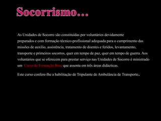 Socorrismo…As Unidades de Socorro são constituídas por voluntários devidamentepreparados e com formação técnico-profissional adequada para o cumprimento dasmissões de auxílio, assistência, tratamento de doentes e feridos, levantamento,transporte e primeiros socorros, quer em tempo de paz, quer em tempo de guerra. Aosvoluntários que se oferecem para prestar serviço nas Unidades de Socorro é ministradoum  Curso de Formação Base que assenta em três áreas didácticas. Este curso confere-lhe a habilitação de Tripulante de Ambulância de Transporte.