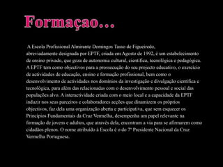  A Escola Profissional Almirante Domingos Tasso de Figueiredo,abreviadamente designada por EPTF, criada em Agosto de 1992, é um estabelecimentode ensino privado, que goza de autonomia cultural, científica, tecnológica e pedagógica.A EPTF tem como objectivos para a prossecução do seu projecto educativo, o exercíciode actividades de educação, ensino e formação profissional, bem como odesenvolvimento de actividades nos domínios da investigação e divulgação científica etecnológica, para além das relacionadas com o desenvolvimento pessoal e social daspopulações alvo. A interactividade criada com o meio local e a capacidade da EPTFinduzir nos seus parceiros e colaboradores acções que dinamizem os própriosobjectivos, faz dela uma organização aberta e participativa, que sem esquecer osPrincípios Fundamentais da Cruz Vermelha, desempenha um papel relevante naformação de jovens e adultos, que através dela, encontram a via para se afirmarem comocidadãos plenos. O nome atribuído à Escola é o do 7º Presidente Nacional da CruzVermelha Portuguesa.Formaçao…
