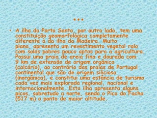 …A ilha do Porto Santo, por outro lado, tem uma constituição geomorfológica completamente diferente à da ilha da Madeira. Muito plana, apresenta um revestimento vegetal ralo com solos pobres pouco aptos para a agricultura. Possui uma praia de areia fina e dourada com 9 km de extensão de origem orgânica (calcário), ao contrário das praias de Portugal continental que são de origem siliciosa (inorgânica), e constitui uma estância de turismo cada vez mais explorada regional, nacional e internacionalmente. Esta ilha apresenta alguns picos, sobretudo a norte, sendo o Pico do Facho (517 m) o ponto de maior altitude.