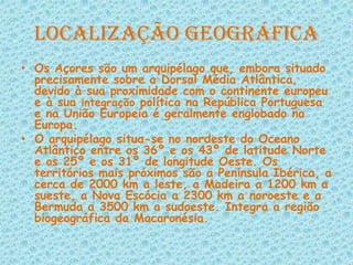 Localização GeográficaOs Açores são um arquipélago que, embora situado precisamente sobre a Dorsal Média Atlântica, devido à sua proximidade com o continente europeu e à sua integração política na República Portuguesa e na União Europeia é geralmente englobado na Europa.O arquipélago situa-se no nordeste do Oceano Atlântico entre os 36º e os 43º de latitude Norte e os 25º e os 31º de longitude Oeste. Os territórios mais próximos são a Península Ibérica, a cerca de 2000 km a leste, a Madeira a 1200 km a sueste, a Nova Escócia a 2300 km a noroeste e a Bermuda a 3500 km a sudoeste. Integra a região biogeográfica da Macaronésia. 