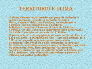 Território e ClimaO Grupo Oriental inclui também um grupo de rochedos e recifes oceânicos, situados a nordeste de Santa Maria, chamado ilhéus das Formigas, ou simplesmente Formigas, que em conjunto com o recife do Dollabarat, constitui a Reserva Natural do Ilhéu das Formigas, um dos locais mais importantes para conservação da biosfera marinha no nordeste do Atlântico.O ponto mais alto do arquipélago situa-se na ilha do Pico - e daí o seu nome, a Montanha do Pico - com uma altitude de 2 352 m. A orografia açoriana apresenta-se muito acidentada, com linhas de relevo orientadas na direcção leste-oeste, coincidentes com as linhas de fractura que estão na génese das ilhas. Este arquipélago faz parte da cordilheira submarina que se estende desde a Islândia para Sul e Sudoeste, com orientação sensivelmente paralela à inflexão das costas continentais.