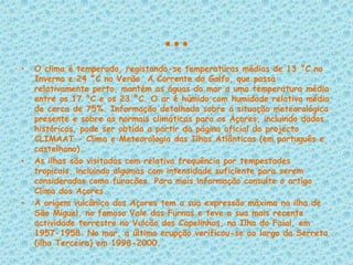 …O clima é temperado, registando-se temperaturas médias de 13 °C no Inverno e 24 °C no Verão. A Corrente do Golfo, que passa relativamente perto, mantém as águas do mar a uma temperatura média entre os 17 °C e os 23 °C. O ar é húmido com humidade relativa média de cerca de 75%. Informação detalhada sobre a situação meteorológica presente e sobre as normais climáticas para os Açores, incluindo dados históricos, pode ser obtida a partir da página oficial do projecto CLIMAAT - Clima e Meteorologia das Ilhas Atlânticas (em português e castelhano).As ilhas são visitadas com relativa frequência por tempestades tropicais, incluindo algumas com intensidade suficiente para serem consideradas como furacões. Para mais informação consulte o artigo Clima dos Açores.A origem vulcânica dos Açores tem a sua expressão máxima na ilha de São Miguel, no famoso Vale das Furnas e teve a sua mais recente actividade terrestre no Vulcão dos Capelinhos, na Ilha do Faial, em 1957-1958. No mar, a última erupção verificou-se ao largo da Serreta (ilha Terceira) em 1998-2000.