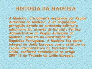 História da MadeiraA Madeira, oficialmente designada por Região Autónoma da Madeira, é um arquipélago português dotado de autonomia política e administrativa através do Estatuto Político Administrativo da Região Autónoma da Madeira, previsto na Constituição da República Portuguesa. A Madeira faz parte integral da União Europeia com o estatuto de região ultraperiférica do território da União, conforme estabelecido no artigo 299º-2 do Tratado da União Europeia.