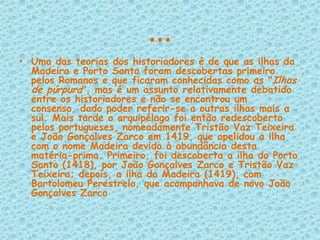…Uma das teorias dos historiadores é de que as ilhas da Madeira e Porto Santo foram descobertas primeiro pelos Romanos e que ficaram conhecidas como as "Ilhas de púrpura", mas é um assunto relativamente debatido entre os historiadores e não se encontrou um consenso, dado poder referir-se a outras ilhas mais a sul. Mais tarde o arquipélago foi então redescoberto pelos portugueses, nomeadamente Tristão Vaz Teixeira e João Gonçalves Zarco em 1419, que apelidou a ilha com o nome Madeira devido à abundância desta matéria-prima. Primeiro, foi descoberta a ilha do Porto Santo (1418), por João Gonçalves Zarco e Tristão Vaz Teixeira; depois, a ilha da Madeira (1419), com Bartolomeu Perestrelo, que acompanhava de novo João Gonçalves Zarco