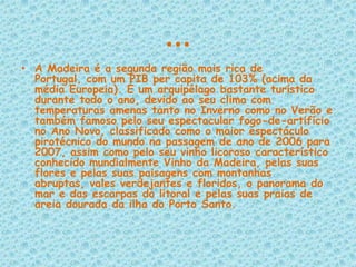 …A Madeira é a segunda região mais rica de Portugal, com um PIB per capita de 103% (acima da média Europeia). É um arquipélago bastante turístico durante todo o ano, devido ao seu clima com temperaturas amenas tanto no Inverno como no Verão e também famoso pelo seu espectacular fogo-de-artifício no Ano Novo, classificado como o maior espectáculo pirotécnico do mundo na passagem de ano de 2006 para 2007, assim como pelo seu vinho licoroso característico conhecido mundialmente Vinho da Madeira, pelas suas flores e pelas suas paisagens com montanhas abruptas, vales verdejantes e floridos, o panorama do mar e das escarpas do litoral e pelas suas praias de areia dourada da ilha do Porto Santo.