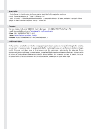 ‐ Flavio Dutra: Ex‐Coordenador de Comunicação Social da Prefeitura de Porto Alegre
e‐mail: ﬂadutra@uol.com.br / Fone: (51) 99294.7107
‐ Sonia Vaz Pinto: Ex‐Secretária de Administração, Ex‐Secretária Adjunta do Meio Ambiente (SMAM) ‐ Porto
Alegre ‐ e‐mail: asonia14@yahoo.com.br ‐ /Fone: (51)
Travessa Escobar 529, apto 411 Bl. K6 ‐ Bairro Camaquã ‐ CEP: 91910‐400 / Porto Alegre‐RS
e‐mail: guedes. a@gmail.com / photographer_rs@hotmail.com
Celular: (51) 98498.6613 / 99255.6613
Twi er: h ps://twi er.com/Joao_Guedes
Facebook: h ps://www.facebook.com/joaoluiz.guedes.9
Perﬁl proa vo e conciliador no trabalho em equipe. Experiente em gestão de crises/administração dos contatos
com a mídia e na coordenação de grupos de trabalho mul disciplinares, com proﬁssionais de Comunicação
Social. Procuro contribuir para o desenvolvimento de processos e o mização de recursos. Tenho
comprome mento e interesse em desenvolver novas habilidades que venham a contribuir para o crescimento
da empresa/ins tuição/en dade/assessorado(a). Meus hobbies são fotograﬁa, corrida de média distância,
ciclismoemúsica(tocoinstrumentosdecordascomoviolão,baixoeguitarra)nashorasvagas.
Referências
Contatos
Perﬁl proﬁssional
 