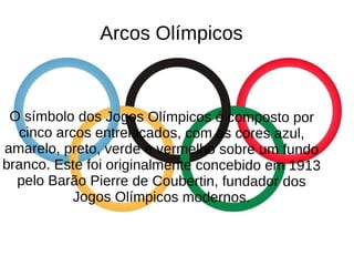 Arcos Olímpicos
O símbolo dos Jogos Olímpicos é composto por
cinco arcos entrelaçados, com as cores azul,
amarelo, preto, verde e vermelho sobre um fundo
branco. Este foi originalmente concebido em 1913
pelo Barão Pierre de Coubertin, fundador dos
Jogos Olímpicos modernos.
 