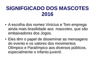 SIGNIFGICADO DOS MASCOTES
2016
● A escolha dos nomes Vinícius e Tom emprega
ainda mais brasilidade aos mascotes, que são
embaixadores dos Jogos.
● Eles têm o papel de disseminar as mensagens
do evento e os valores dos movimentos
Olímpico e Paralímpico aos diversos públicos,
especialmente o infanto-juvenil.
 