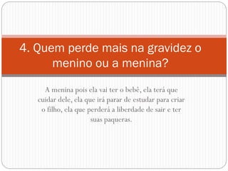A menina pois ela vai ter o bebê, ela terá que cuidar dele, ela que irá parar de estudar para criar o filho, ela que perderá a liberdade de sair e ter suas paqueras. 
4. Quem perde mais na gravidez o menino ou a menina?  