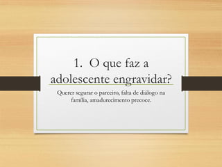 1. O que faz a adolescente engravidar? 
Querer segurar o parceiro, falta de diálogo na família, amadurecimento precoce.  