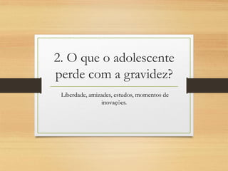 2. O que o adolescente perde com a gravidez? 
Liberdade, amizades, estudos, momentos de inovações.  