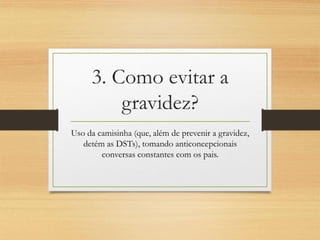 3. Como evitar a gravidez? 
Uso da camisinha (que, além de prevenir a gravidez, detém as DSTs), tomando anticoncepcionais conversas constantes com os pais.  