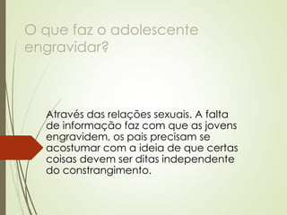 O que faz o adolescente engravidar? 
Através das relações sexuais. A falta de informação faz com que as jovens engravidem, os pais precisam se acostumar com a ideia de que certas coisas devem ser ditas independente do constrangimento.  