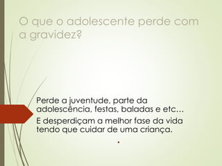 O que o adolescente perde com a gravidez? 
Perde a juventude, parte da adolescência, festas, baladas e etc… 
E desperdiçam a melhor fase da vida tendo que cuidar de uma criança.  