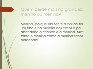 Quem perde mais na gravidez, menino ou menina? 
Menina, porque ela sente a dor de ter um filho e na maioria dos casos o pai abandona a criança e a menina. Mas tanto o menino como a menina saem perdendo! 