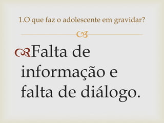  
Falta de informação e falta de diálogo. 
1.O que faz o adolescente em gravidar?  