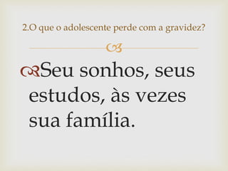  
Seu sonhos, seus estudos, às vezes sua família. 
2.O que o adolescente perde com a gravidez?  