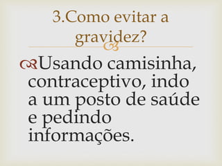  
Usando camisinha, contraceptivo, indo a um posto de saúde e pedindo informações. 
3.Como evitar a gravidez?  