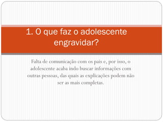 Falta de comunicação com os pais e, por isso, o adolescente acaba indo buscar informações com outras pessoas, das quais as explicações podem não ser as mais completas. 
1. O que faz o adolescente engravidar?  
