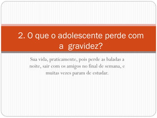 Sua vida, praticamente, pois perde as baladas a noite, sair com os amigos no final de semana, e muitas vezes param de estudar. 
2. O que o adolescente perde com a gravidez?  