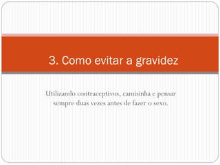 Utilizando contraceptivos, camisinha e pensar sempre duas vezes antes de fazer o sexo. 
3. Como evitar a gravidez  