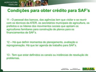 Condições para obter crédito para SAF’s

11 - O pessoal dos bancos, das agências tem que visitar e se reunir
com os técnicos da ATER, os secretários municipais de agricultura, os
prefeitos e os líderes dos movimentos sociais que apóiam os
agricultores familiares para construção de planos para os
financiamentos de SAF’s.


12 – Há que definir momentos de planejamento, avaliação e
reprogramação. Há que ter agenda de trabalho para SAF’s.


13 - Tem que estar definidos os canais ou instâncias de resolução de
problemas.
 